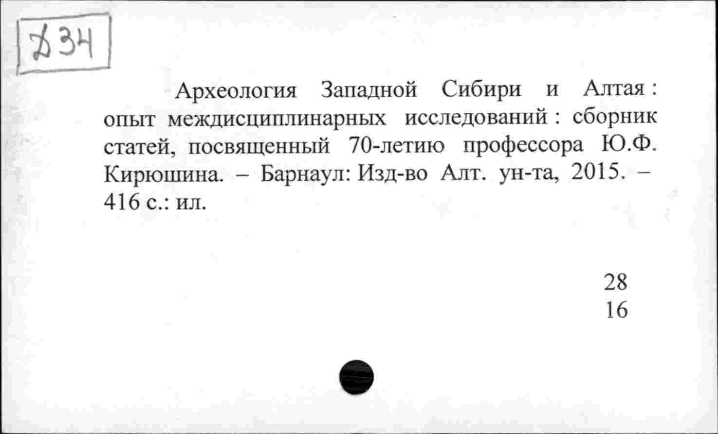 ﻿
Археология Западной Сибири и Алтая : опыт междисциплинарных исследований : сборник статей, посвященный 70-летию профессора Ю.Ф.
Кирюшина. - Барнаул: Изд-во Алт. ун-та, 2015. -416 с.: ил.
28
16